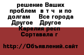 решение Ваших проблем (в т.ч. и по долгам) - Все города Другое » Другое   . Карелия респ.,Сортавала г.